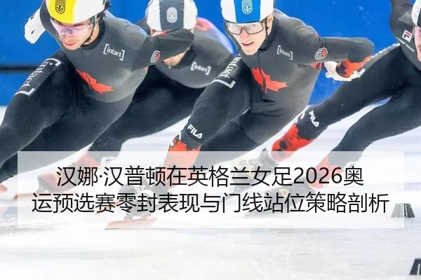 汉娜·汉普顿在英格兰女足2026奥运预选赛零封表现与门线站位策略剖析